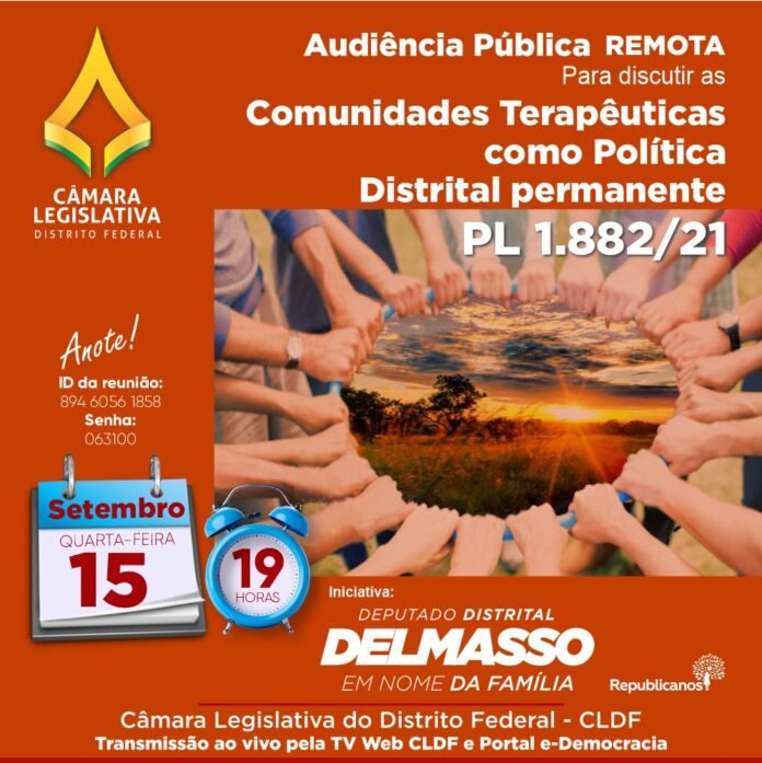 Audiência Pública Remota segunda-feira, 15 de setembro às 19h para discutir sobre o PL 1.882/2021 - Diretrizes para a atuação e o atendimento das Comunidades Terapêuticas como Política Distrital permanente, no âmbito do Distrito Federal Audiência Pública Remota segunda-feira, 15 de setembro às 19h para discutir sobre o PL 1.882/2021 - Diretrizes para a atuação e o atendimento das Comunidades Terapêuticas como Política Distrital permanente, no âmbito do Distrito Federal